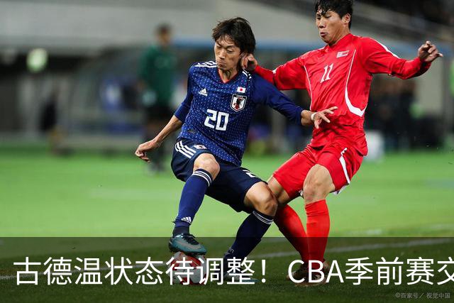 古德温状态待调整！CBA季前赛交锋中贡献全能数据